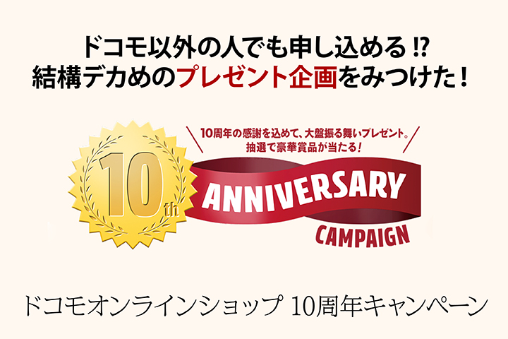 ドコモ以外の人でも申し込める!? 結構デカめのプレゼント企画をみつけた!「ドコモオンラインショップ10周年キャンペーン」