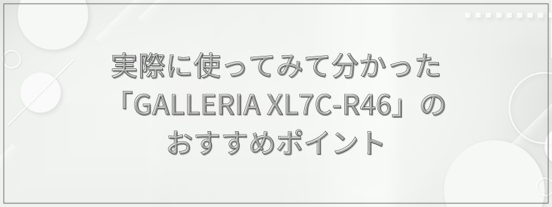 実際に使ってみて分かった「GALLERIA XL7C-R46」のおすすめポイント
