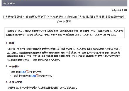総務省の報道資料ページ(令和8年9月4日)「消費者保護ルールの更なる適正化とDX時代への対応の在り方」に関する情報通信審議会からの一次答申。総務省は本日、情報通信審議会から一次答申を受けました、とあり、1 経緯、2 一次答申(別紙1・概要は別紙2)、3 今後の予定として所要の措置を講じていくと記載されている