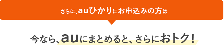 さらに、auひかりにお申込みの方は今なら、auにまとめると、さらにおトク！