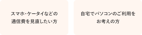 スマホ・ケータイなどの
通信費を見直したい方 / 自宅でパソコンのご利用を
お考えの方