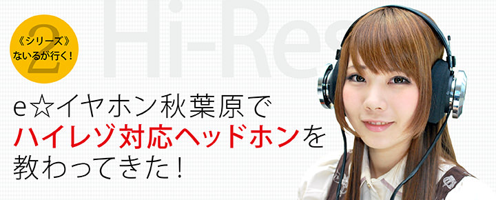 <シリーズ>ないるが行く!(第2回) e☆イヤホン秋葉原で、ハイレゾ対応ヘッドホンを教わってきた!