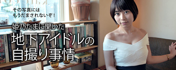 その写真にはもうだまされないぞ!姫乃たまに聞いた「地下アイドルの自撮り事情」
