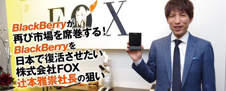 BlackBerryが再び市場を席巻する!BlackBerryを日本で復活させたいFOX辻本雅祟社長の狙い