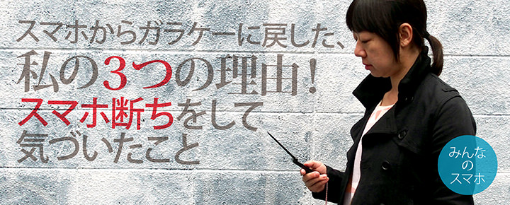 スマホからガラケーに戻した、私の3つの理由! スマホ断ちをして気づいたこと【みんなのスマホ】