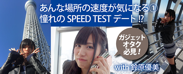 ガジェットオタク必見! あんな場所の速度が気になる① 憧れのSPEED TESTデート!?