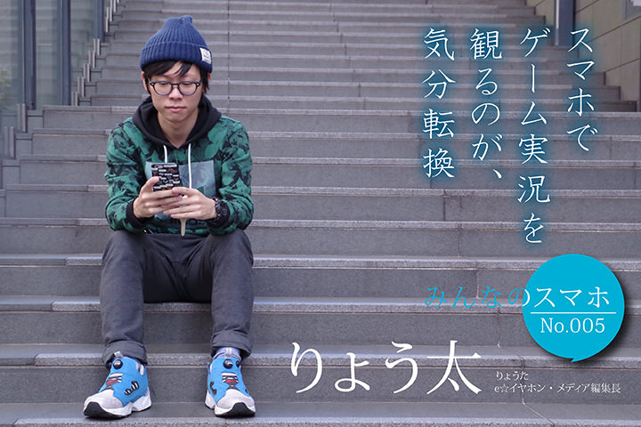 スマホでゲーム実況を観るのが、気分転換。 【みんなのスマホ】No.5 りょう太(e☆イヤホン・メディア編集長)