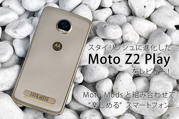 スタイリッシュに進化した「Moto Z2 Play」をレビュー!Moto Modsと組み合わせて”楽しめる”スマートフォン
